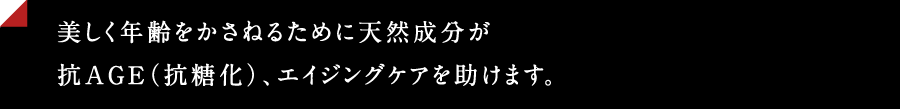 美しく年齢を重ねるために天然成分が抗うAGE(抗糖化)、エイジングケアを助けます。