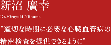 新沼廣幸 Dr.Hiroyuki Niinuma 適切な時期に必要な心臓血管病の精密検査を提供できるように。