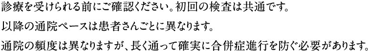 診察を受けられる前にご確認ください。初回の検査は共通です。以降の通院ペースは患者さんごとに異なりますが、最低２回は来院いただくことになります。